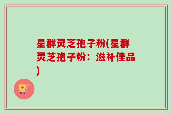 星群灵芝孢子粉(星群灵芝孢子粉：滋补佳品)