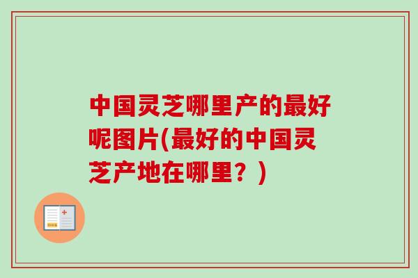 中国灵芝哪里产的最好呢图片(最好的中国灵芝产地在哪里？)