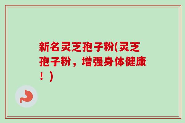 新名灵芝孢子粉(灵芝孢子粉，增强身体健康！)