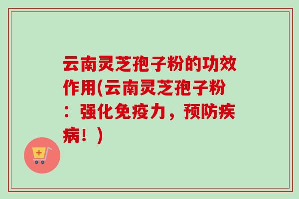 云南灵芝孢子粉的功效作用(云南灵芝孢子粉：强化免疫力，预防疾病！)