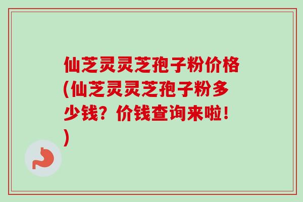 仙芝灵灵芝孢子粉价格(仙芝灵灵芝孢子粉多少钱？价钱查询来啦！)