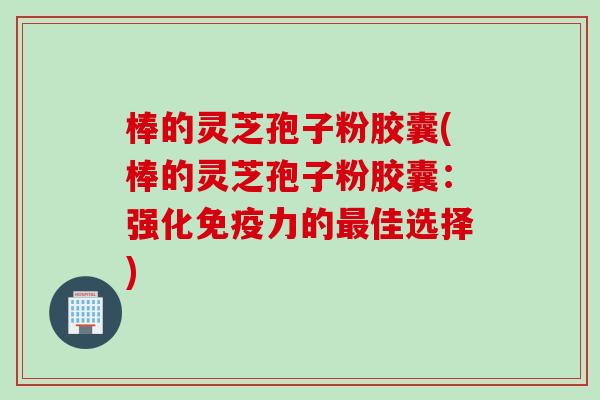 棒的灵芝孢子粉胶囊(棒的灵芝孢子粉胶囊：强化免疫力的最佳选择)
