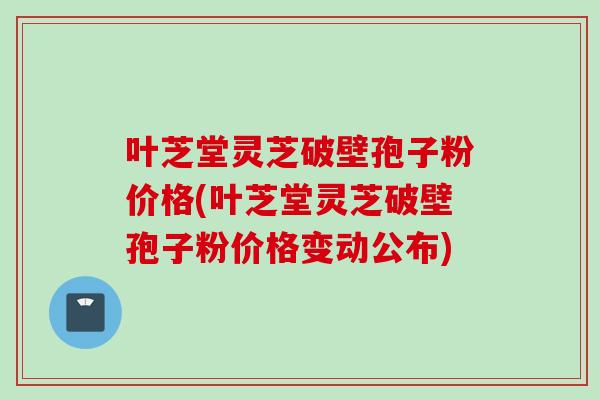叶芝堂灵芝破壁孢子粉价格(叶芝堂灵芝破壁孢子粉价格变动公布)