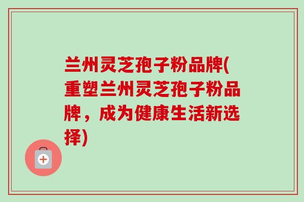 兰州灵芝孢子粉品牌(重塑兰州灵芝孢子粉品牌，成为健康生活新选择)