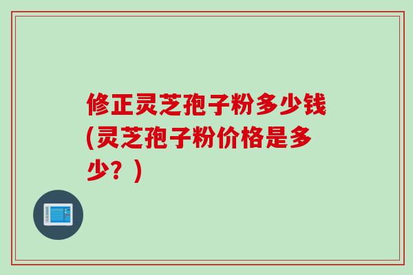 修正灵芝孢子粉多少钱(灵芝孢子粉价格是多少?) 修正灵芝孢子粉多少钱(灵芝孢子粉价格是多少?)