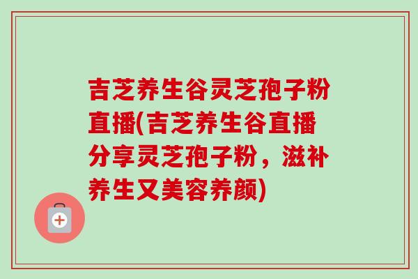 吉芝养生谷灵芝孢子粉直播(吉芝养生谷直播分享灵芝孢子粉，滋补养生又美容养颜)