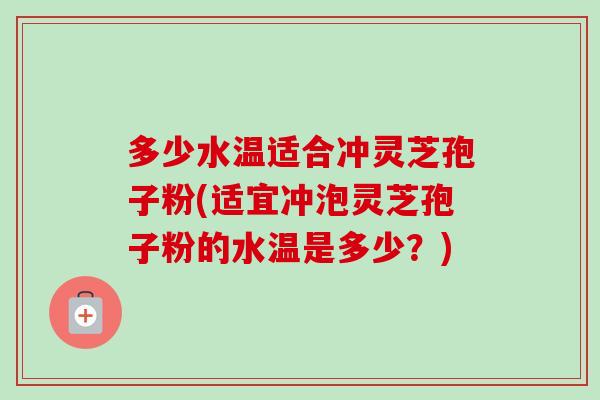 多少水温适合冲灵芝孢子粉(适宜冲泡灵芝孢子粉的水温是多少？)