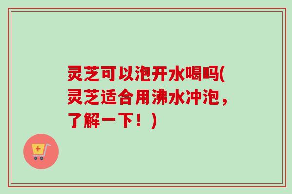 灵芝可以泡开水喝吗(灵芝适合用沸水冲泡，了解一下！)