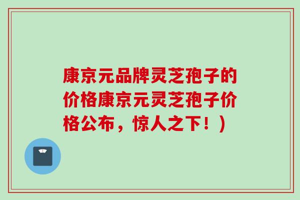 康京元品牌灵芝孢子的价格康京元灵芝孢子价格公布,惊人之下!) 康京元品牌灵芝孢子的价格康京元灵芝孢子价格公布,惊人之下!)