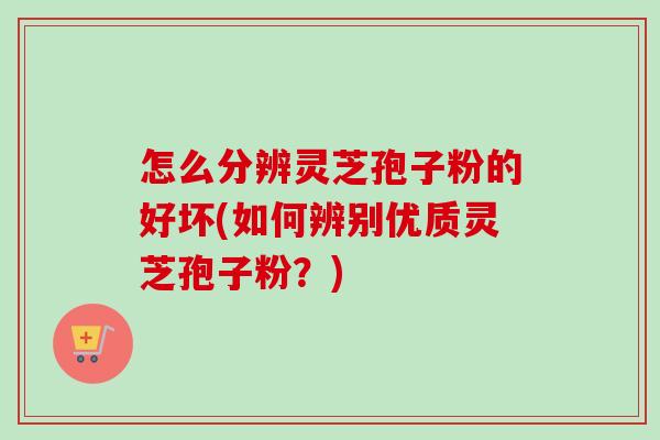 怎么分辨灵芝孢子粉的好坏(如何辨别优质灵芝孢子粉？)
