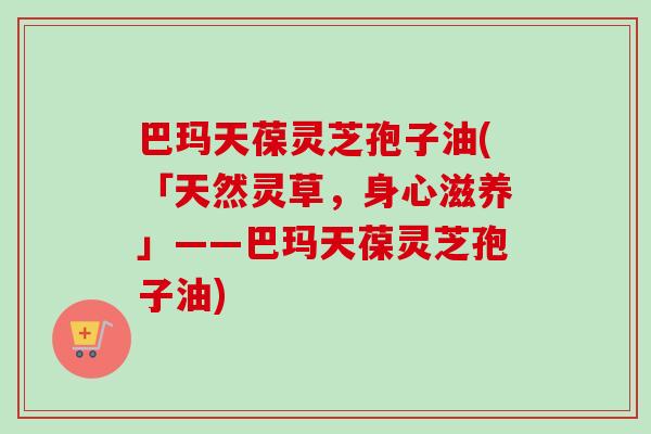巴玛天葆灵芝孢子油(「天然灵草，身心滋养」——巴玛天葆灵芝孢子油)