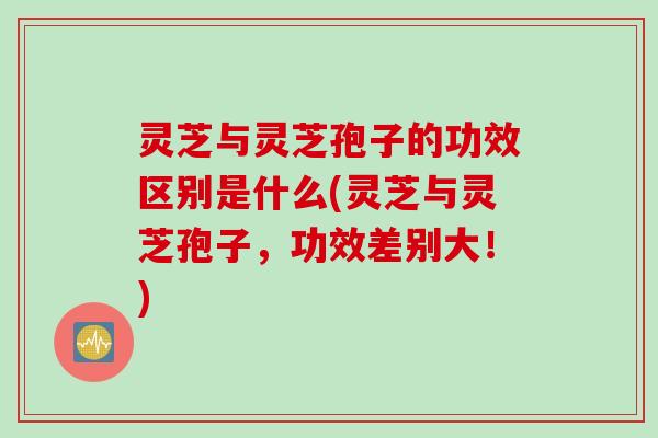 灵芝与灵芝孢子的功效区别是什么(灵芝与灵芝孢子，功效差别大！)