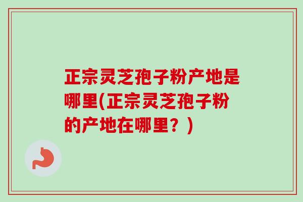 正宗灵芝孢子粉产地是哪里(正宗灵芝孢子粉的产地在哪里？)