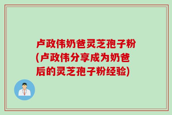 卢政伟奶爸灵芝孢子粉(卢政伟分享成为奶爸后的灵芝孢子粉经验)