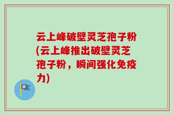 云上峰破壁灵芝孢子粉(云上峰推出破壁灵芝孢子粉，瞬间强化免疫力)