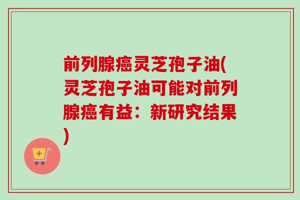 前列腺癌灵芝孢子油(灵芝孢子油可能对前列腺癌有益：新研究结果)