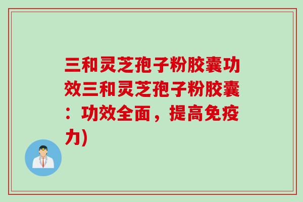 三和灵芝孢子粉胶囊功效三和灵芝孢子粉胶囊：功效全面，提高免疫力)