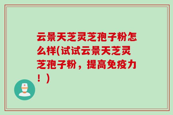 云景天芝灵芝孢子粉怎么样(试试云景天芝灵芝孢子粉，提高免疫力！)