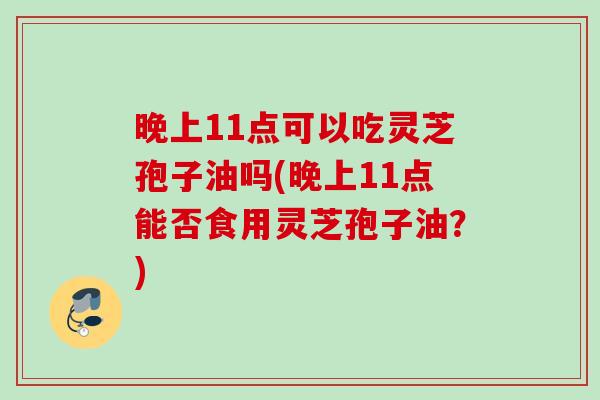 晚上11点可以吃灵芝孢子油吗(晚上11点能否食用灵芝孢子油？)
