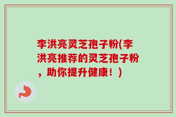 李洪亮灵芝孢子粉(李洪亮推荐的灵芝孢子粉，助你提升健康！)