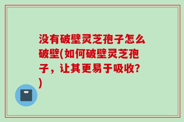 没有破壁灵芝孢子怎么破壁(如何破壁灵芝孢子，让其更易于吸收？)