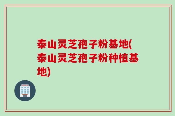 泰山灵芝孢子粉基地(泰山灵芝孢子粉种植基地)