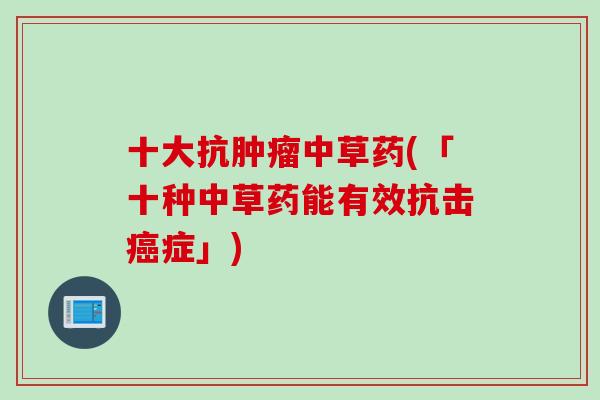 十大抗肿瘤中草药(「十种中草药能有效抗击癌症」)