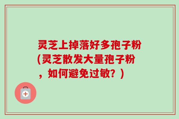 灵芝上掉落好多孢子粉(灵芝散发大量孢子粉，如何避免过敏？)
