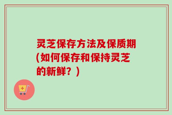 灵芝保存方法及保质期(如何保存和保持灵芝的新鲜？)