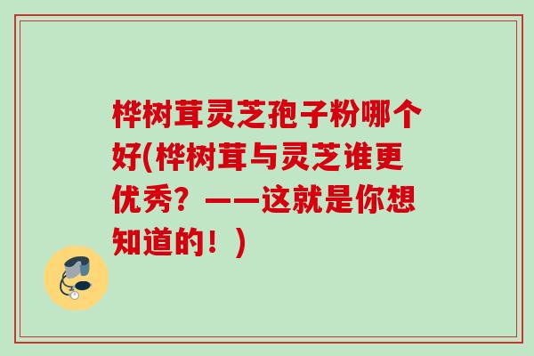 桦树茸灵芝孢子粉哪个好(桦树茸与灵芝谁更优秀？——这就是你想知道的！)