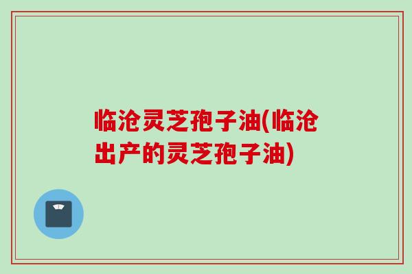 临沧灵芝孢子油(临沧出产的灵芝孢子油)