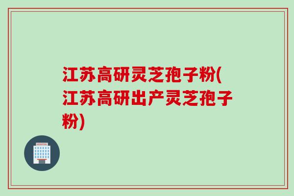江苏高研灵芝孢子粉(江苏高研出产灵芝孢子粉)