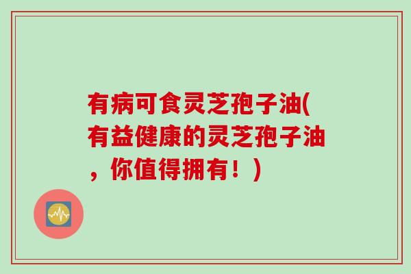 有病可食灵芝孢子油(有益健康的灵芝孢子油，你值得拥有！)