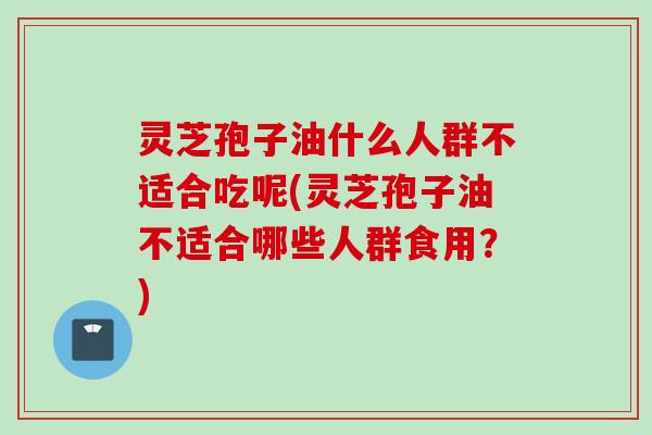 灵芝孢子油什么人群不适合吃呢(灵芝孢子油不适合哪些人群食用？)