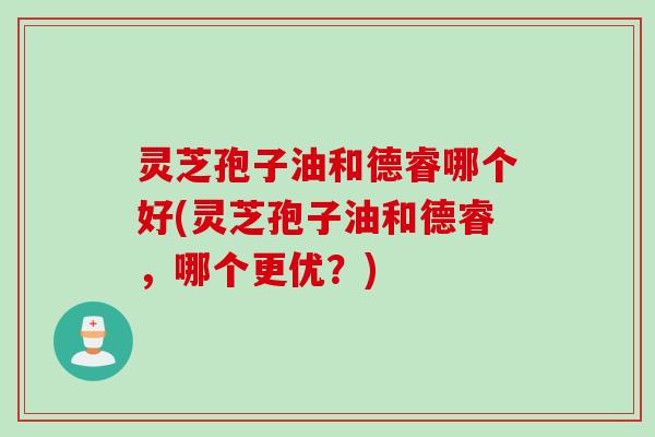 灵芝孢子油和德睿哪个好(灵芝孢子油和德睿，哪个更优？)