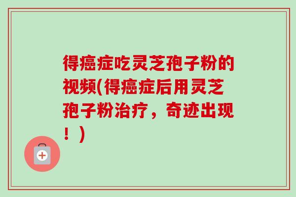 得癌症吃灵芝孢子粉的视频(得癌症后用灵芝孢子粉治疗，奇迹出现！)
