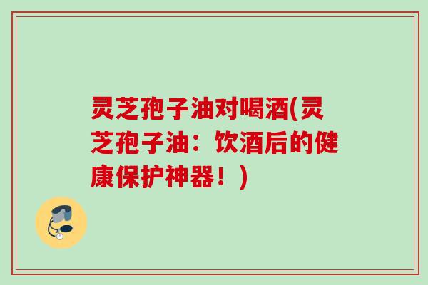 灵芝孢子油对喝酒(灵芝孢子油：饮酒后的健康保护神器！)