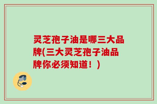 灵芝孢子油是哪三大品牌(三大灵芝孢子油品牌你必须知道！)