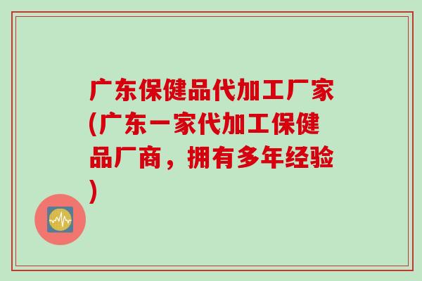 广东保健品代加工厂家(广东一家代加工保健品厂商,拥有多年经验) 广东保健品代加工厂家(广东一家代加工保健品厂商,拥有多年经验)
