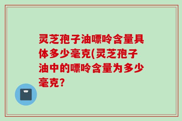 灵芝孢子油嘌呤含量具体多少毫克(灵芝孢子油中的嘌呤含量为多少毫克？