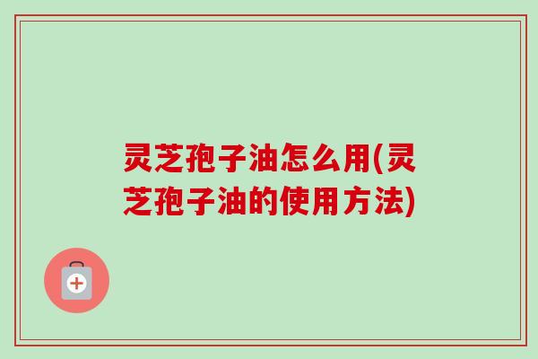 灵芝孢子油怎么用(灵芝孢子油的使用方法)