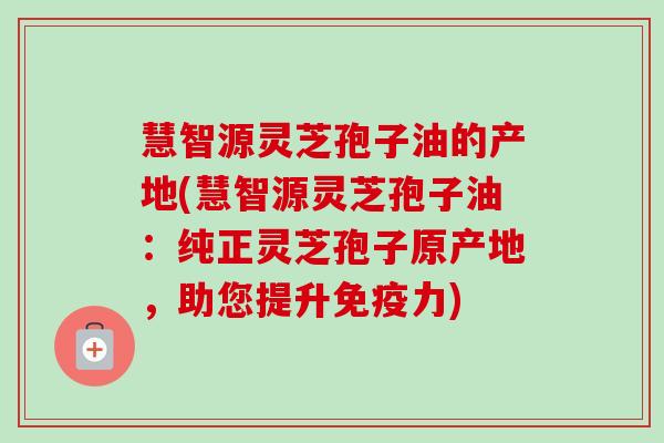 慧智源灵芝孢子油的产地(慧智源灵芝孢子油：纯正灵芝孢子原产地，助您提升免疫力)