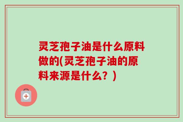 灵芝孢子油是什么原料做的(灵芝孢子油的原料来源是什么？)