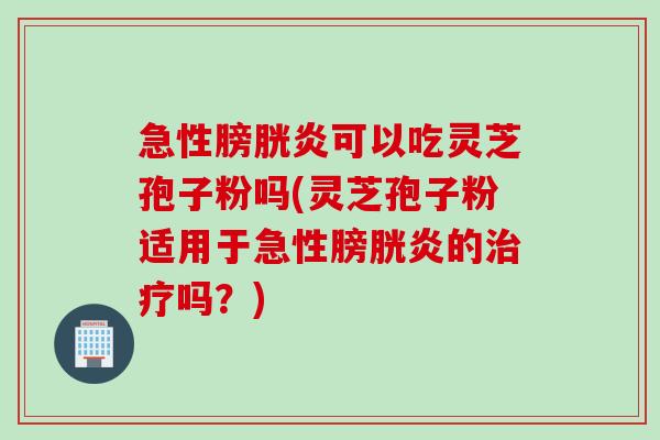 急性膀胱炎可以吃灵芝孢子粉吗(灵芝孢子粉适用于急性膀胱炎的吗?) 急性膀胱炎可以吃灵芝孢子粉吗(灵芝孢子粉适用于急性膀胱炎的吗?)