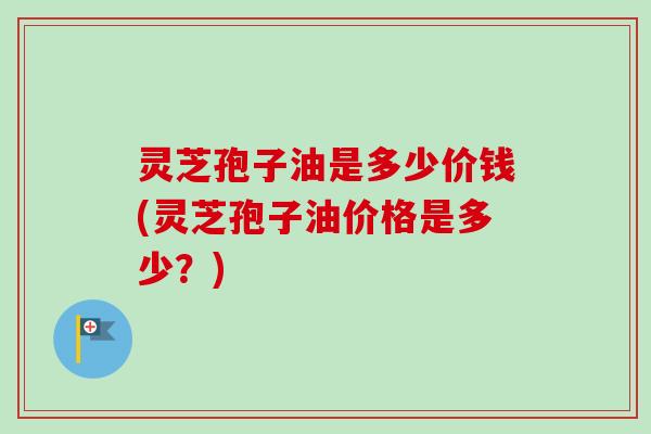 灵芝孢子油是多少价钱(灵芝孢子油价格是多少？)