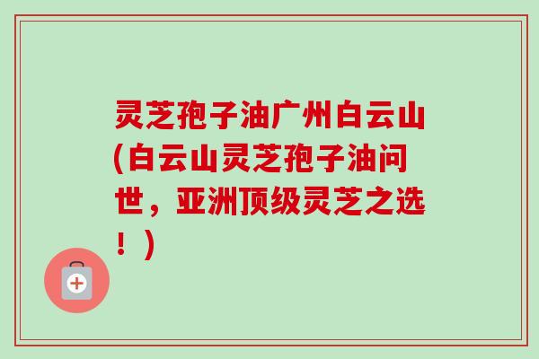 灵芝孢子油广州白云山(白云山灵芝孢子油问世，亚洲灵芝之选！)