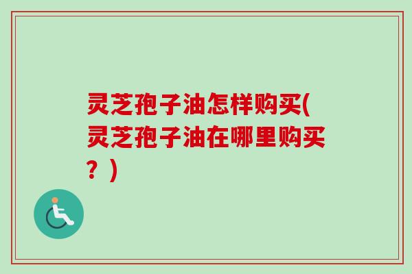 灵芝孢子油怎样购买(灵芝孢子油在哪里购买？)