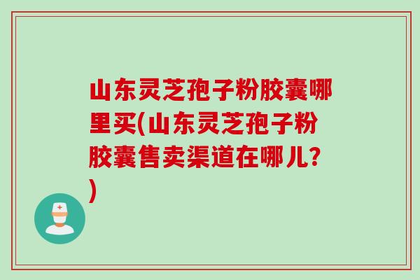 山东灵芝孢子粉胶囊哪里买(山东灵芝孢子粉胶囊售卖渠道在哪儿？)