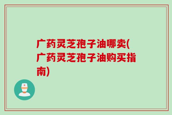 广药灵芝孢子油哪卖(广药灵芝孢子油购买指南) 广药灵芝孢子油哪卖(广药灵芝孢子油购买指南)