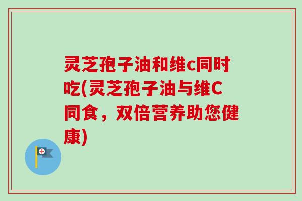 灵芝孢子油和维c同时吃(灵芝孢子油与维C同食，双倍营养助您健康)